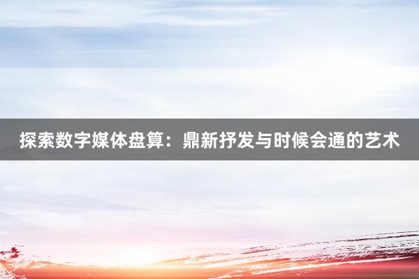 探索数字媒体盘算：鼎新抒发与时候会通的艺术