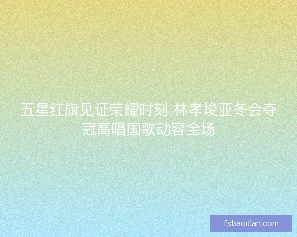 五星红旗见证荣耀时刻 林孝埈亚冬会夺冠高唱国歌动容全场