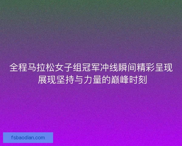全程马拉松女子组冠军冲线瞬间精彩呈现 展现坚持与力量的巅峰时刻