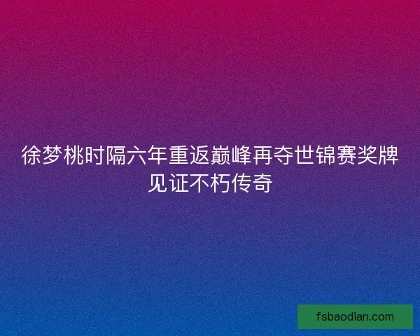 徐梦桃时隔六年重返巅峰再夺世锦赛奖牌见证不朽传奇