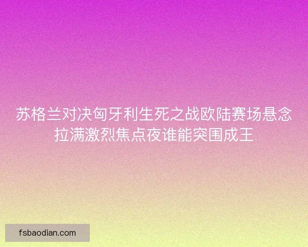苏格兰对决匈牙利生死之战欧陆赛场悬念拉满激烈焦点夜谁能突围成王