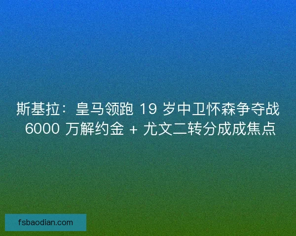 斯基拉：皇马领跑 19 岁中卫怀森争夺战 6000 万解约金 + 尤文二转分成成焦点