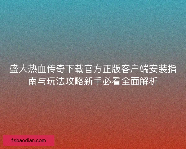 盛大热血传奇下载官方正版客户端安装指南与玩法攻略新手必看全面解析