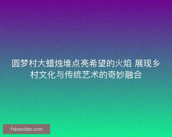 圆梦村大蜡烛堆点亮希望的火焰 展现乡村文化与传统艺术的奇妙融合