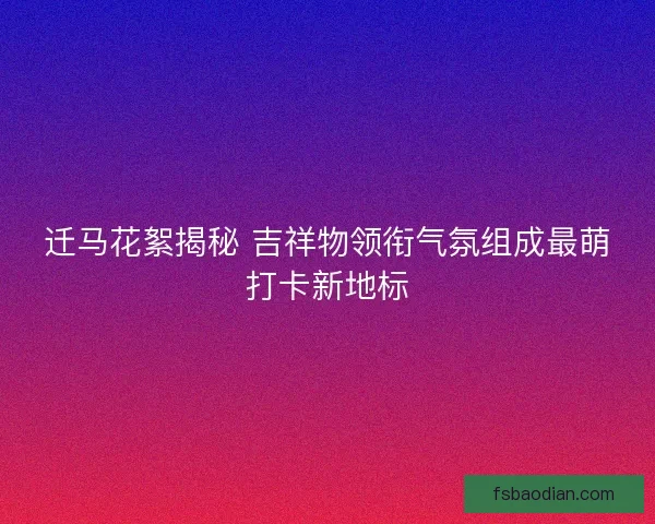 迁马花絮揭秘 吉祥物领衔气氛组成最萌打卡新地标