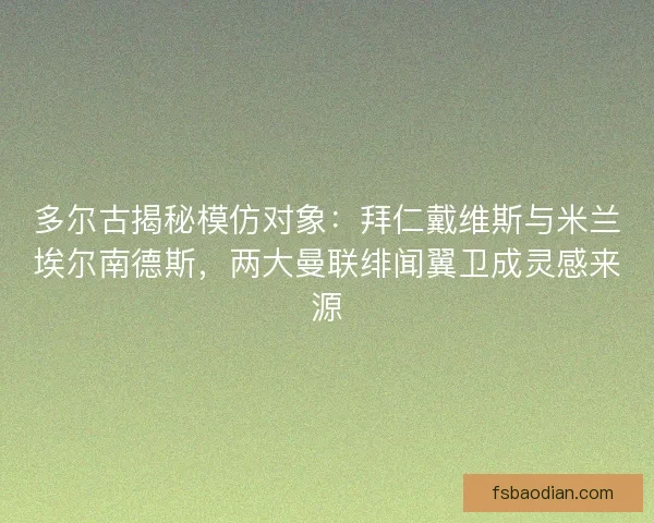 多尔古揭秘模仿对象：拜仁戴维斯与米兰埃尔南德斯，两大曼联绯闻翼卫成灵感来源