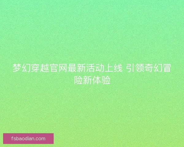 梦幻穿越官网最新活动上线 引领奇幻冒险新体验 梦幻穿越官网最新活动上线 引领奇幻冒险新体验