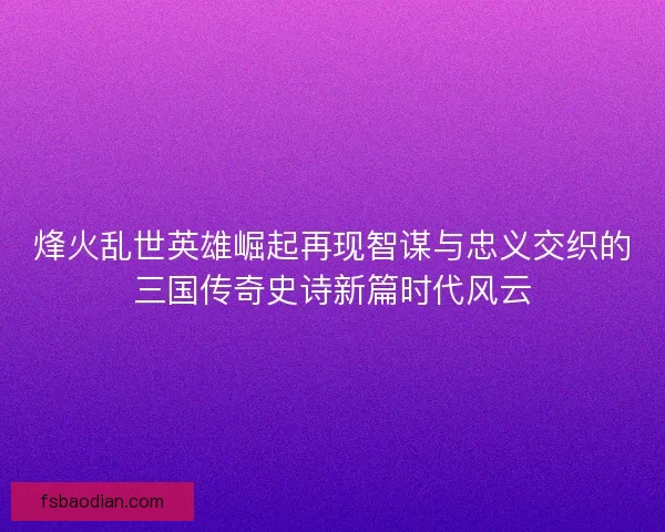 烽火乱世英雄崛起再现智谋与忠义交织的三国传奇史诗新篇时代风云 烽火乱世英雄崛起再现智谋与忠义交织的三国传奇史诗新篇时代风云