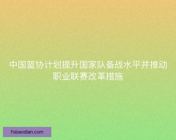 中国篮协计划提升国家队备战水平并推动职业联赛改革措施