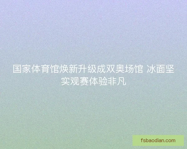 国家体育馆焕新升级成双奥场馆 冰面坚实观赛体验非凡
