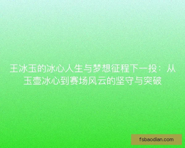 王冰玉的冰心人生与梦想征程下一投：从玉壶冰心到赛场风云的坚守与突破