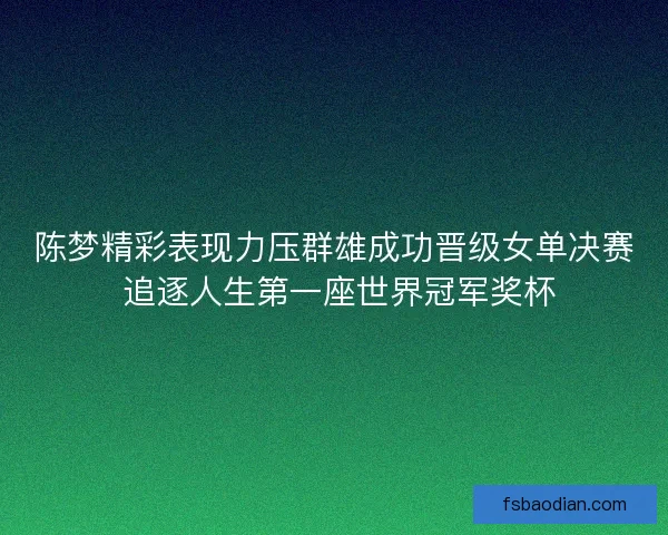 陈梦精彩表现力压群雄成功晋级女单决赛 追逐人生第一座世界冠军奖杯