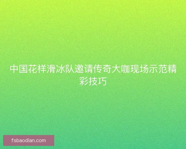 中国花样滑冰队邀请传奇大咖现场示范精彩技巧