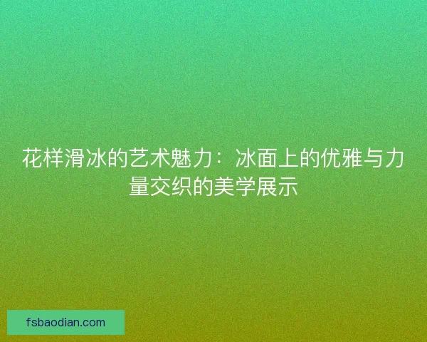 花样滑冰的艺术魅力:冰面上的优雅与力量交织的美学展示 花样滑冰的艺术魅力:冰面上的优雅与力量交织的美学展示