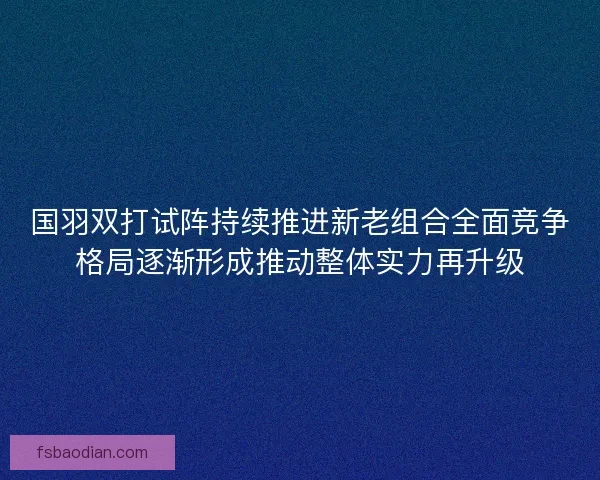 国羽双打试阵持续推进新老组合全面竞争格局逐渐形成推动整体实力再升级 国羽双打试阵持续推进新老组合全面竞争格局逐渐形成推动整体实力再升级