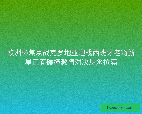 欧洲杯焦点战克罗地亚迎战西班牙老将新星正面碰撞激情对决悬念拉满 欧洲杯焦点战克罗地亚迎战西班牙老将新星正面碰撞激情对决悬念拉满