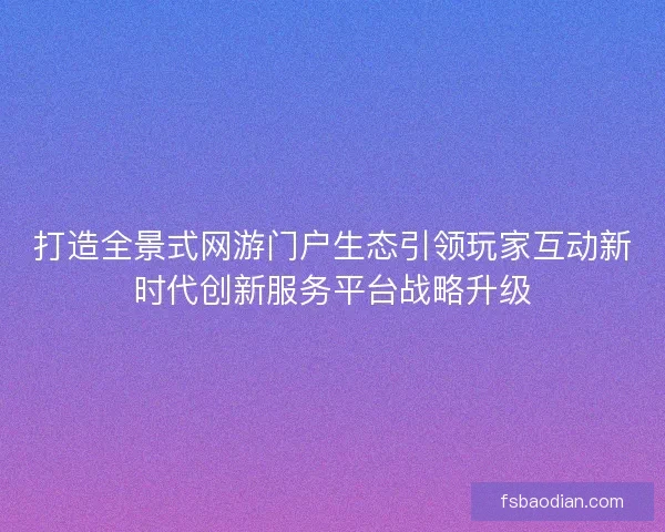 打造全景式网游门户生态引领玩家互动新时代创新服务平台战略升级