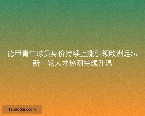 德甲青年球员身价持续上涨引领欧洲足坛新一轮人才热潮持续升温